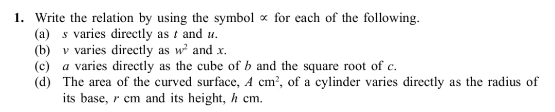 Write the relation by using the symbol ∝ for each of the following. 
(a) s varies directly as t and u. 
(b) v varies directly as w^2 and x. 
(c) a varies directly as the cube of b and the square root of c. 
(d) The area of the curved surface, Acm^2 , of a cylinder varies directly as the radius of 
its base, r cm and its height, h cm.