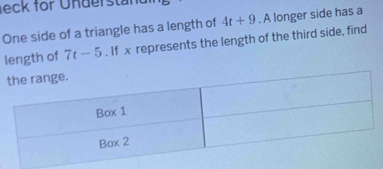 leck for Understan dl 
One side of a triangle has a length of 4t+9. A longer side has a 
length of 7t-5. If x represents the length of the third side, find