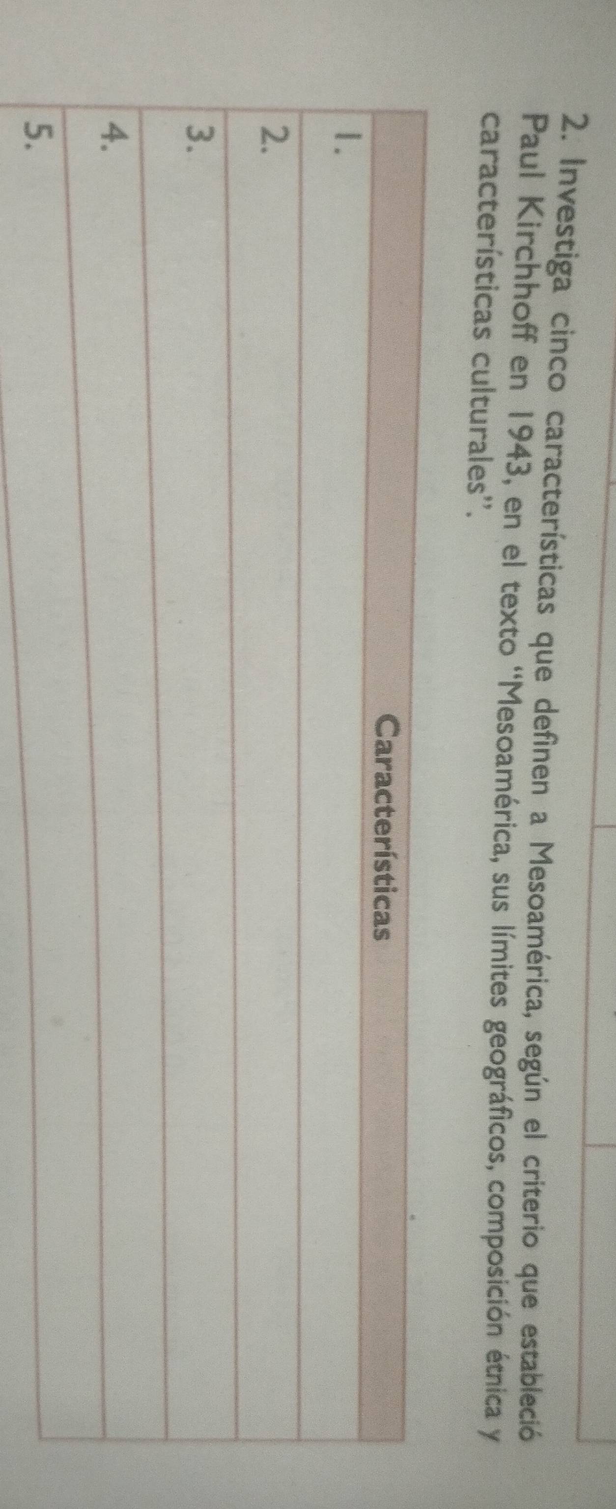 Investiga cinco características que definen a Mesoamérica, según el criterio que estableció 
Paul Kirchhoff en 1943, en el texto ''Mesoamérica, sus límites geográficos, composición étnica y 
características culturales''.