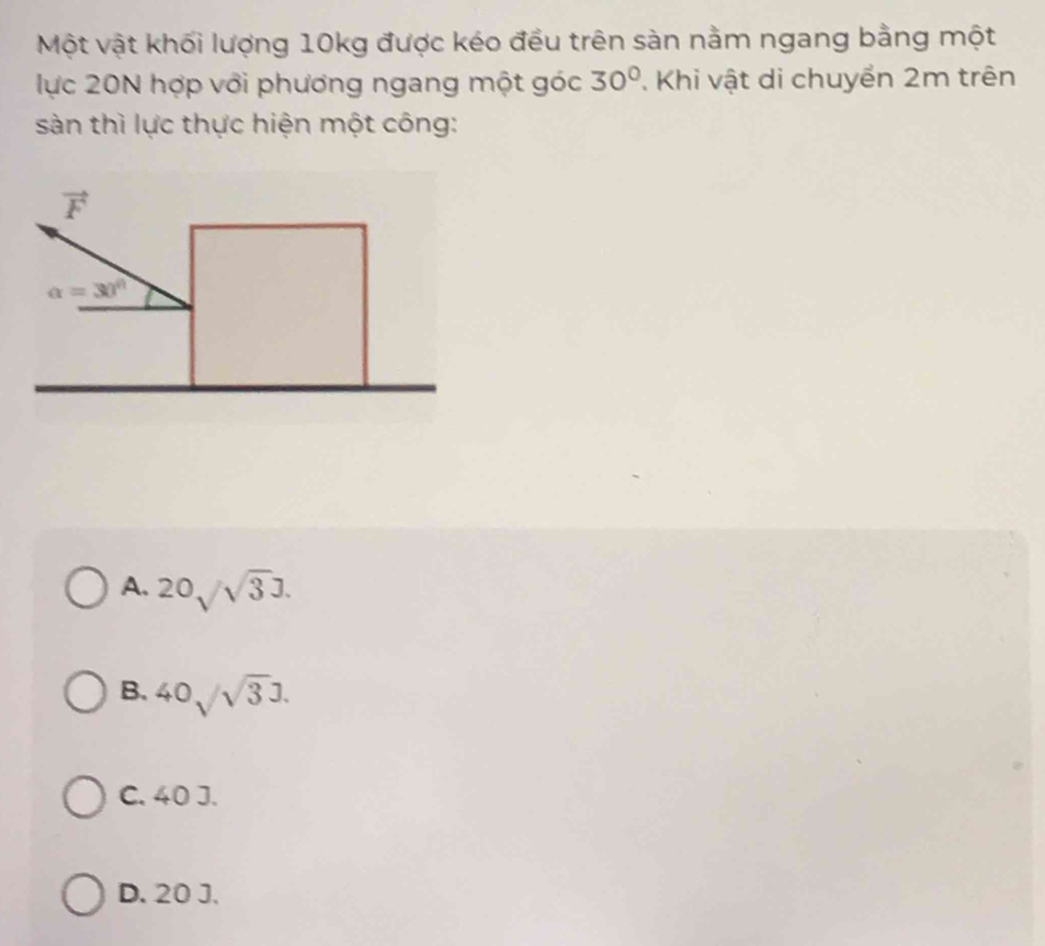 Một vật khối lượng 10kg được kéo đều trên sàn nằm ngang bằng một
lực 20N hợp với phương ngang một góc 30° Khi vật di chuyển 2m trên
sàn thì lực thực hiện một công:
vector F
alpha =30°
A. 20sqrt(sqrt 3)].
B. 40sqrt(3)J.
C. 40 J.
D. 20 J.