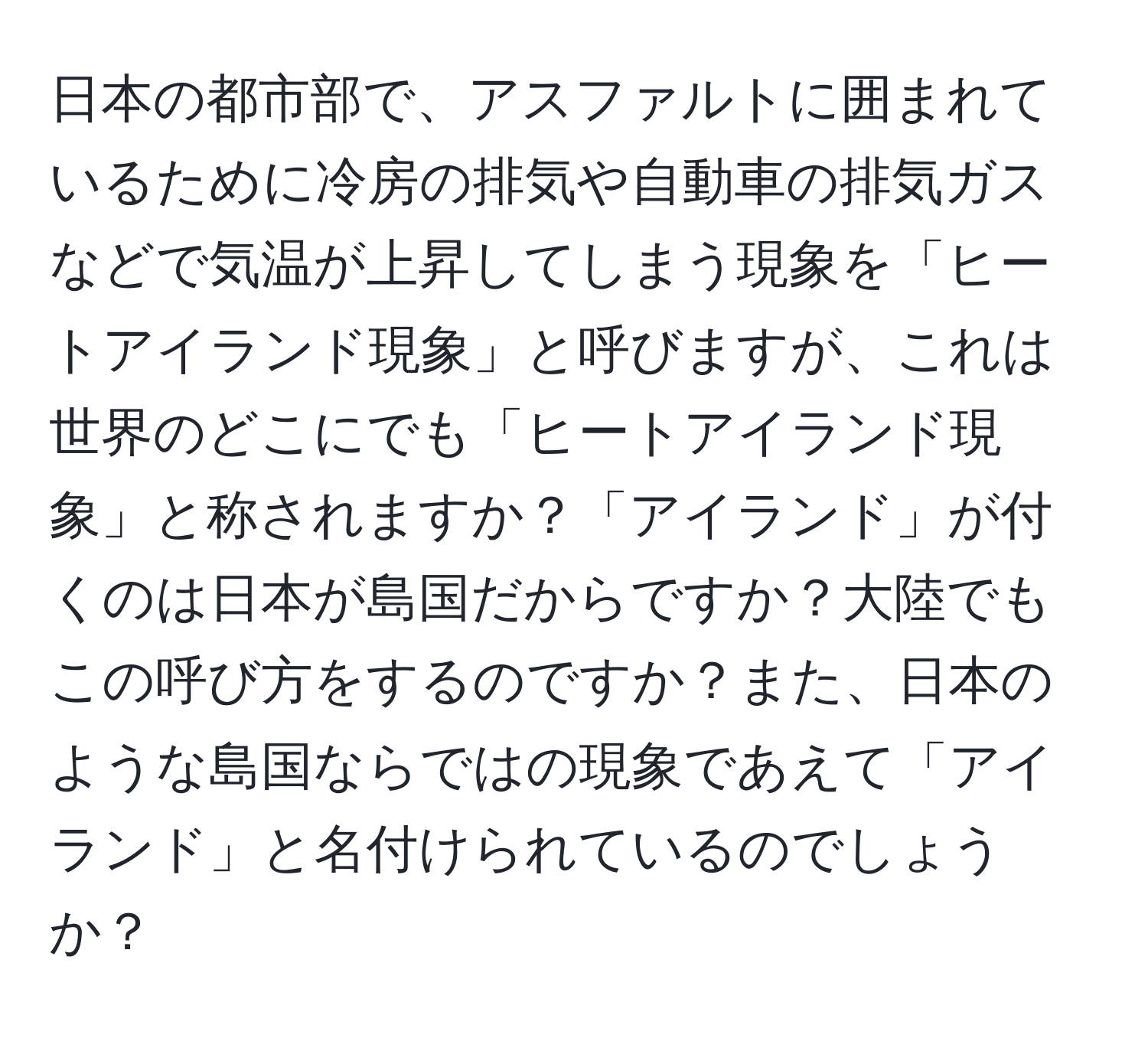 日本の都市部で、アスファルトに囲まれているために冷房の排気や自動車の排気ガスなどで気温が上昇してしまう現象を「ヒートアイランド現象」と呼びますが、これは世界のどこにでも「ヒートアイランド現象」と称されますか？「アイランド」が付くのは日本が島国だからですか？大陸でもこの呼び方をするのですか？また、日本のような島国ならではの現象であえて「アイランド」と名付けられているのでしょうか？