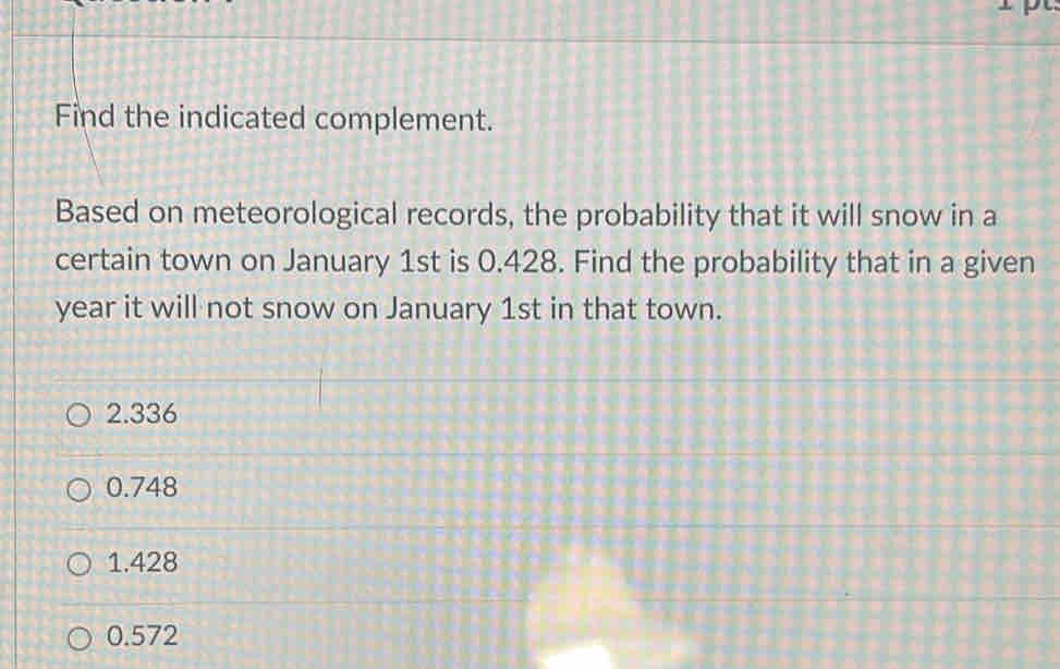 Find the indicated complement.
Based on meteorological records, the probability that it will snow in a
certain town on January 1st is 0.428. Find the probability that in a given
year it will not snow on January 1st in that town.
2.336
0.748
1.428
0.572