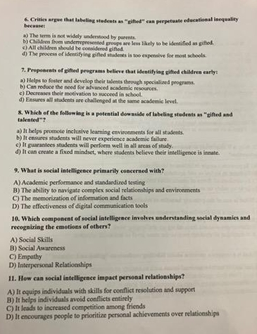 because: 6. Critics argue that labeling students as "gifted" can perpetuate educational inequality
a) The term is not widely understood by parents.
b) Children from underrepresented groups are less likely to be identified as gifted.
c) All children should be considered gifted.
d) The process of identifying gifted students is too expensive for most schools.
7. Proponents of gifted programs believe that identifying gifted children early:
a) Helps to foster and develop their talents through specialized programs.
b) Can reduce the need for advanced academic resources.
c) Decreases their motivation to succeed in school.
d) Ensures all students are challenged at the same academic level.
talented”? 8. Which of the following is a potential downside of labeling students as "gifted and
a) It helps promote inclusive learning environments for all stadents.
b) It ensures students will never experience academic failure
c) It guarantees students will perform well in all areas of study.
d) It can create a fixed mindset, where students believe their intelligence is innate.
9. What is social intelligence primarily concerned with?
A) Academic performance and standardized testing
B) The ability to navigate complex social relationships and environments
C) The memorization of information and facts
D) The effectiveness of digital communication tools
10. Which component of social intelligence involves understanding social dynamics and
recognizing the emotions of others?
A) Social Skills
B) Social Awareness
C) Empathy
D) Interpersonal Relationships
11. How can social intelligence impact personal relationships?
A) It equips individuals with skills for conflict resolution and support
B) It helps individuals avoid conflicts entirely
C) It leads to increased competition among friends
D) It encourages people to prioritize personal achievements over relationships