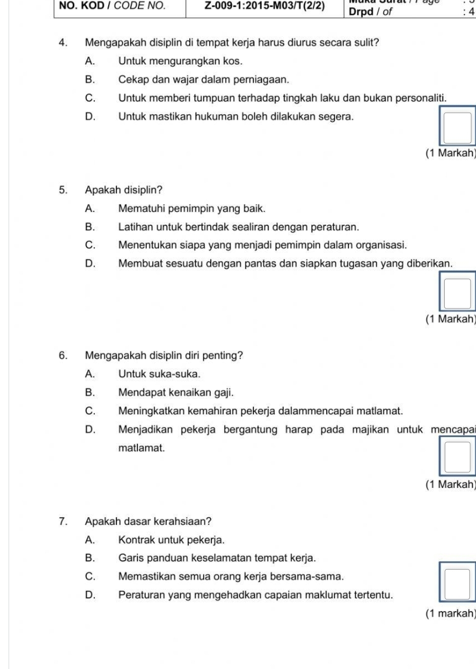 NO. KOD / CODE NO. Z-009-1:20 15-M03/T(2/2) Drpd / of : 4
4. Mengapakah disiplin di tempat kerja harus diurus secara sulit?
A. Untuk mengurangkan kos.
B. Cekap dan wajar dalam perniagaan.
C. Untuk memberi tumpuan terhadap tingkah laku dan bukan personaliti.
D. Untuk mastikan hukuman boleh dilakukan segera.
(1 Markah)
5. Apakah disiplin?
A. Mematuhi pemimpin yang baik.
B. Latihan untuk bertindak sealiran dengan peraturan.
C. Menentukan siapa yang menjadi pemimpin dalam organisasi.
D. Membuat sesuatu dengan pantas dan siapkan tugasan yang diberikan.
(1 Markah)
6. Mengapakah disiplin diri penting?
A. Untuk suka-suka.
B. Mendapat kenaikan gaji.
C. Meningkatkan kemahiran pekerja dalammencapai matlamat.
D. Menjadikan pekerja bergantung harap pada majikan untuk mencapa
matlamat.
(1 Markah)
7. Apakah dasar kerahsiaan?
A. Kontrak untuk pekerja.
B. Garis panduan keselamatan tempat kerja.
C. Memastikan semua orang kerja bersama-sama.
D. Peraturan yang mengehadkan capaian maklumat tertentu.
(1 markah)