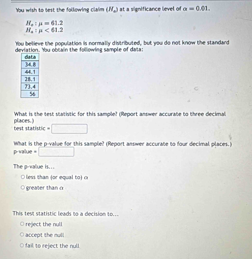 You wish to test the following claim (H_a) at a significance level of alpha =0.01.
H_o:mu =61.2
H_a:mu <61.2
You believe the population is normally distributed, but you do not know the standard
deviation. You obtain the following sample of data:
What is the test statistic for this sample? (Report answer accurate to three decimal
places.)
test statistic =
What is the p -value for this sample? (Report answer accurate to four decimal places.)
p-value =
The p-value is...
less than (or equal to) α
greater than α
This test statistic leads to a decision to...
reject the null
accept the null
fail to reject the null