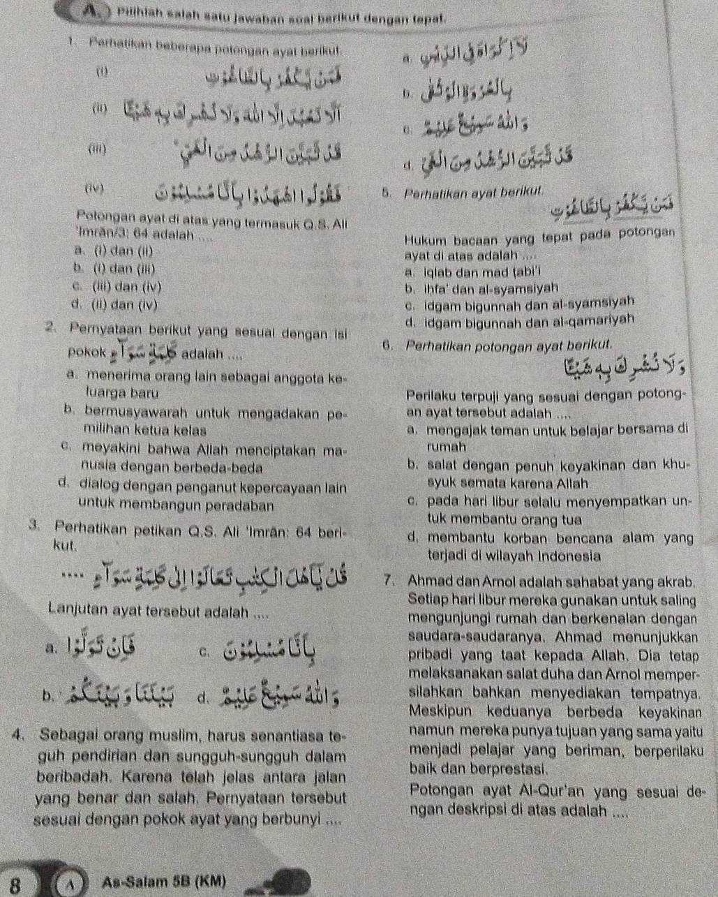 Pilihiah salah satu jawaban soal berikut dengan tepal.
1. Perhatikan beberapa potongan ayat berikut.
(
D.
(ii)
0
(iii)
d.
(iv)
5、 Perhatikan ayat berikut.
Potongan ayat di atas yang termasuk Q.S. Ali
Imrăn/3: 64 adalah ....
Hukum bacaan yang tepat pada potonga
a. (i) dan (ii)
ayat di atas adalah ....
b. (i) dan (iii)
a. iqlab dan mad ṭabi'i
c. (iii) dan (iv) b. iḥfa' dan al-syamsiyah
d. (ii) dan (iv) c. idgam bigunnah dan al-syamsiyah
2. Pernyataan berikut yang sesual dengan isi d. idgam bigunnah dan al-qamariyah
pokok   adalah .... 6. Perhatikan potongan ayat berikut.
a. menerima orang lain sebagai anggota ke-
luarga baru Perilaku terpuji yang sesuai dengan potong-
b. bermusyawarah untuk mengadakan pe- an ayat tersebut adalah ....
milihan ketua kelas a. mengajak teman untuk belajar bersama di
c. meyakini bahwa Allah menciptakan ma- rumah
nusía dengan berbeda-beda b. salat dengan penuh keyakinan dan khu
d. dialog dengan penganut kepercayaan lain syuk semata karena Allah
untuk membangun peradaban c. pada hari libur selalu menyempatkan un-
tuk membantu orang tua
3. Perhatikan petikan Q.S. Ali 'Imrān: 64 beri- d. membantu korban bencana alam yan
kut.
terjadi di wilayah Indonesia
7. Ahmad dan Arnol adalah sahabat yang akrab.
Setiap hari libur mereka gunakan untuk saling
Lanjutan ayat tersebut adalah ... mengünjüngi rumah dan berkenalan dengan
saudara-saudaranya. Ahmad menunjukkan
a.
C. pribadi yang taat kepada Allah. Dia tetap
melaksanakan salat duha dan Arnol memper-
b.
d、
silahkan bahkan menyediakan tempatnya.
Meskipun keduanya berbeda keyakinan
4. Sebagai orang muslim, harus senantiasa te- namun mereka punya tujuan yang sama yaitu
guh pendirian dan sungguh-sungguh dalam menjadi pelajar yang beriman, berperilaku
beribadah. Karena telah jelas antara jalan baik dan berprestasi.
yang benar dan salah. Pernyataan tersebut Potongan ayat Al-Qur'an yang sesuai de-
sesuai dengan pokok ayat yang berbunyi .... ngan deskripsi di atas adalah ....
8  ∧  As-Salam 5B (KM)