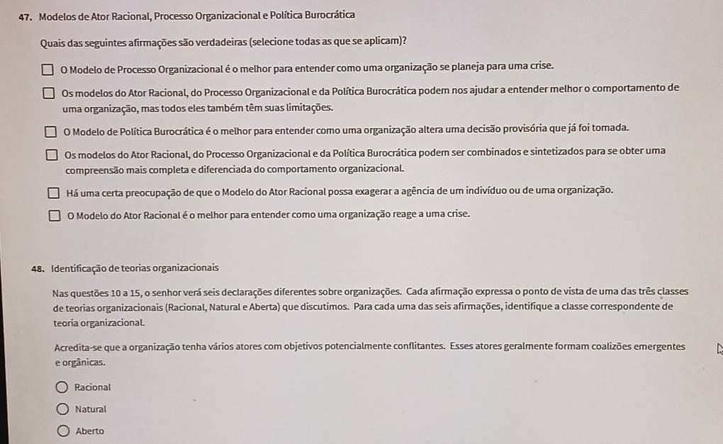 Modelos de Ator Racional, Processo Organizacional e Política Burocrática
Quais das seguintes afirmações são verdadeiras (selecione todas as que se aplicam)?
O Modelo de Processo Organizacional é o melhor para entender como uma organização se planeja para uma crise.
Os modelos do Ator Racional, do Processo Organizacional e da Política Burocrática podem nos ajudar a entender melhor o comportamento de
uma organização, mas todos eles também têm suas limitações.
O Modelo de Política Burocrática é o melhor para entender como uma organização altera uma decisão provisória que já foi tomada.
Os modelos do Ator Racional, do Processo Organizacional e da Política Burocrática podem ser combinados e sintetizados para se obter uma
compreensão mais completa e diferenciada do comportamento organizacional.
Há uma certa preocupação de que o Modelo do Ator Racional possa exagerar a agência de um indivíduo ou de uma organização.
O Modelo do Ator Racional é o melhor para entender como uma organização reage a uma crise.
48. Identificação de teorias organizacionais
Nas questões 10 a 15, o senhor verá seis declarações diferentes sobre organizações. Cada afirmação expressa o ponto de vista de uma das três classes
de teorias organizacionais (Racional, Natural e Aberta) que discutimos. Para cada uma das seis afirmações, identifique a classe correspondente de
teoria organizacionaL
Acredita-se que a organização tenha vários atores com objetivos potencialmente conflitantes. Esses atores geralmente formam coalizões emergentes
e orgânicas.
Racional
Natural
Aberto