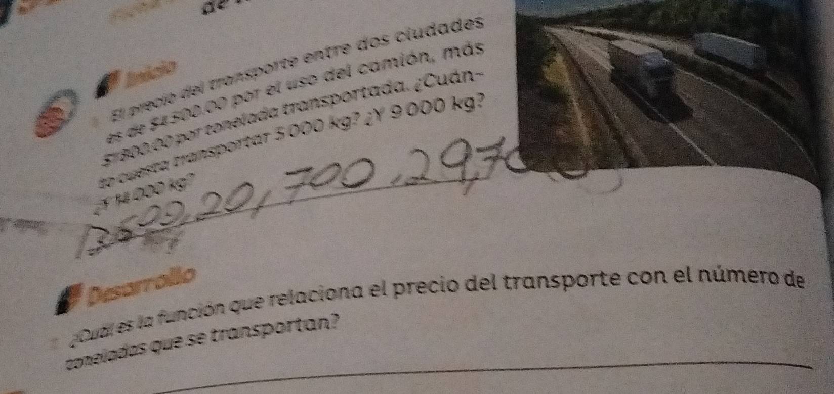 El precio del transporte entre dos cludades 
paíols 
es de $4500.00 por el uso del camión, más
51800.00 por tonelada transportada. ¿Cuán- 
_ 
to cuesta transportar 3000 kg? ¿Y 9000 kg?
1 14 000 kg1
feor 
Desarrollo 
¿ Cual es la función que relaciona el precio del transporte con el número de 
_ 
comeladas que se transportan?