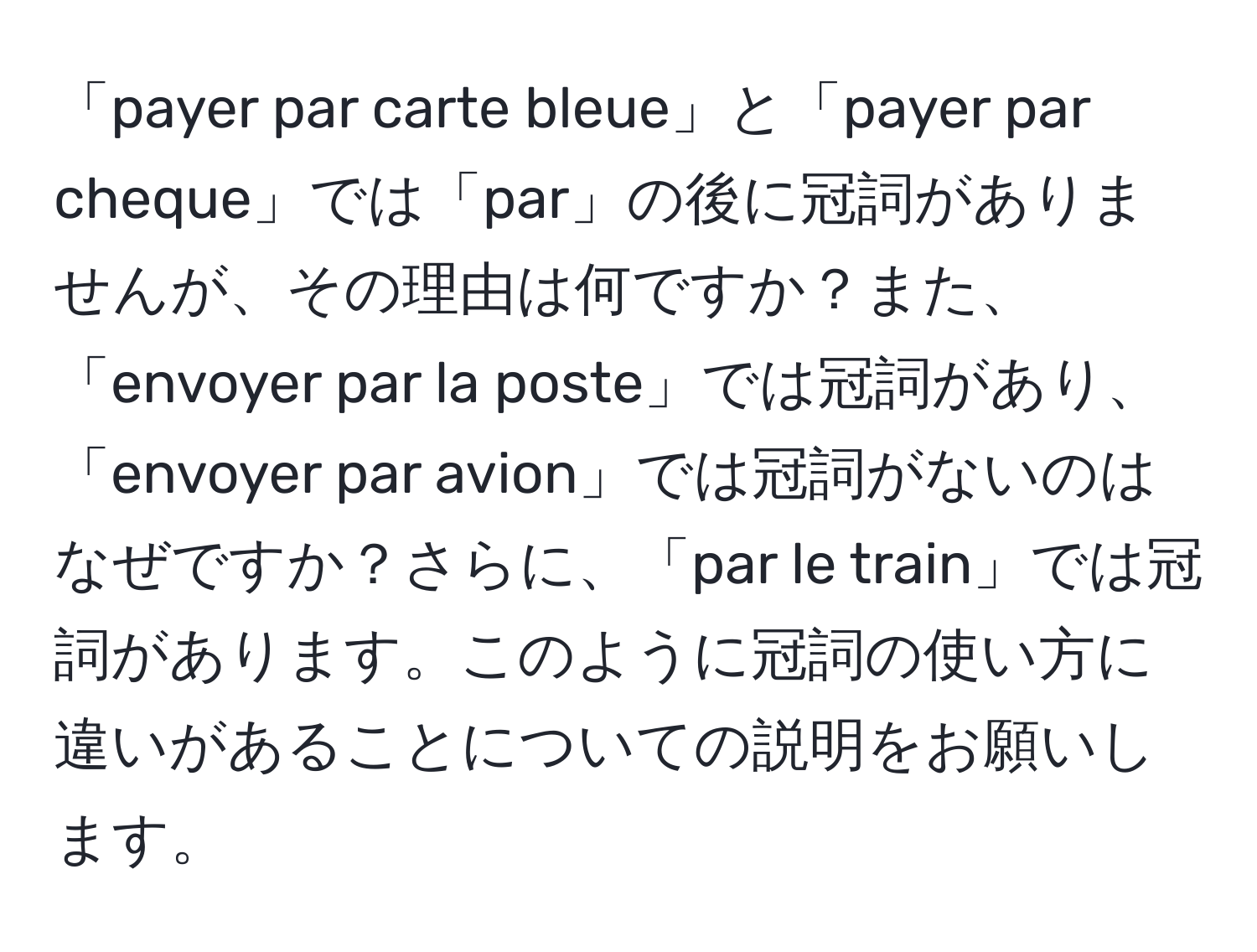 「payer par carte bleue」と「payer par cheque」では「par」の後に冠詞がありませんが、その理由は何ですか？また、「envoyer par la poste」では冠詞があり、「envoyer par avion」では冠詞がないのはなぜですか？さらに、「par le train」では冠詞があります。このように冠詞の使い方に違いがあることについての説明をお願いします。