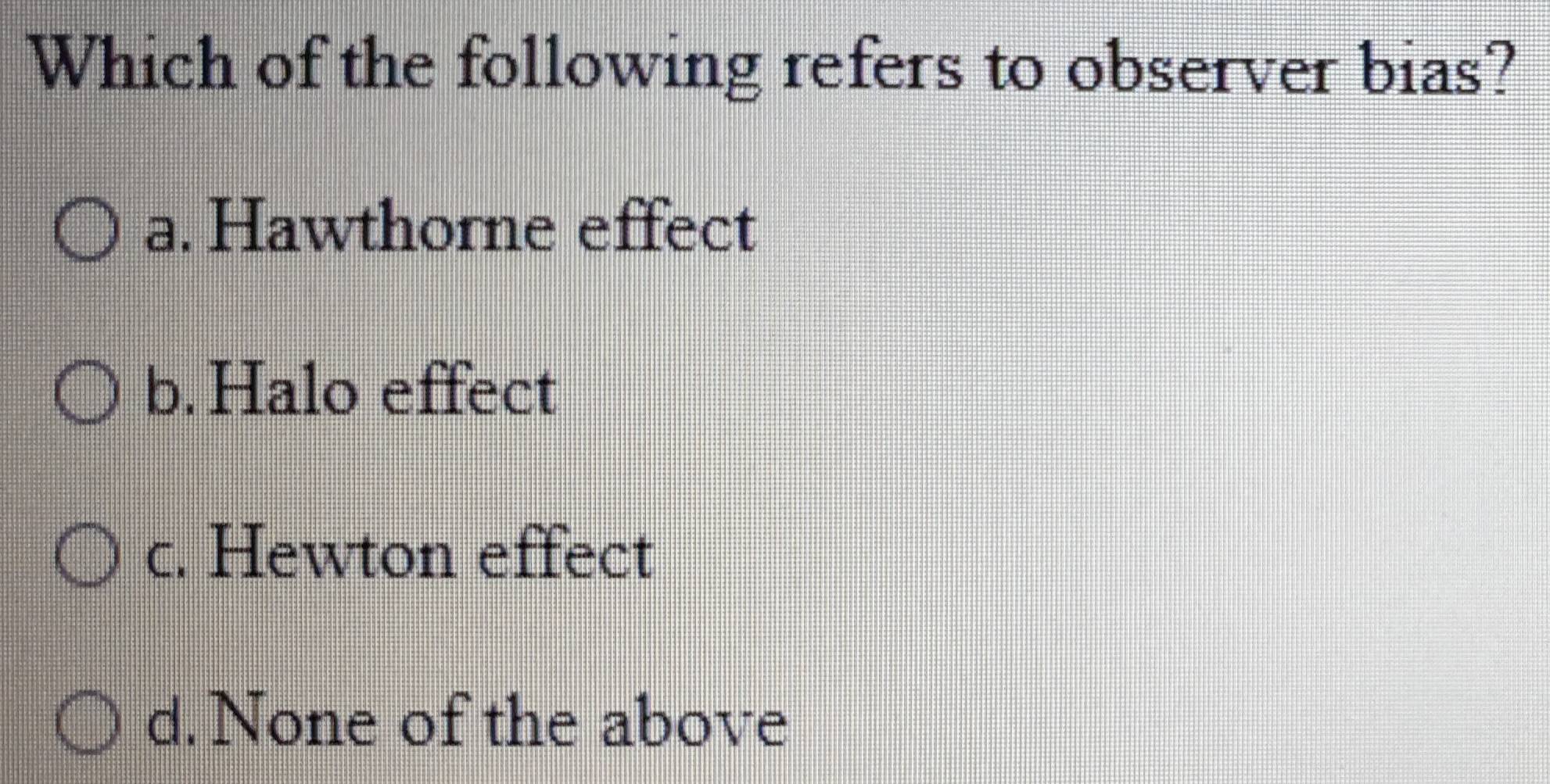 Which of the following refers to observer bias?
a. Hawthorne effect
b.Halo effect
c. Hewton effect
d. None of the above