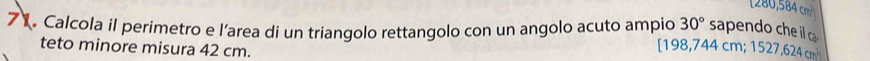 [ 280,584 cm
30° sapendo che il ca 
Calcola il perimetro e l’area di un triangolo rettangolo con un angolo acuto ampio [ 198,744 cm; 1527,624 cm
teto minore misura 42 cm.