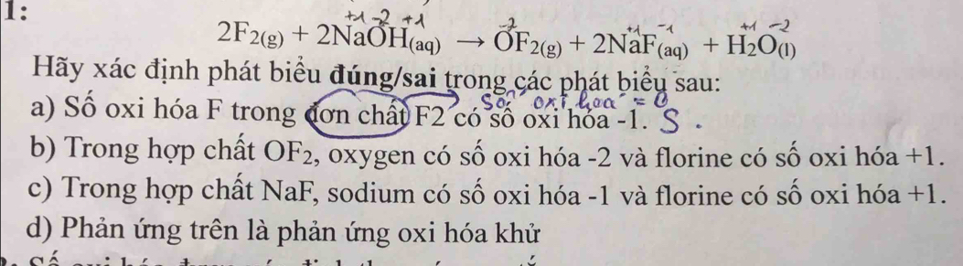 1:
2F_2(g)+2NaOH_(aq)to OF_2(g)+2NaF_(aq)+H_2O_(l)
Hãy xác định phát biểu đúng/sai trong các phát biểu sau: 
a) Số oxi hóa F trong đơn chất F2 có số oxi hóa - 1. 
b) Trong hợp chất OF₂, oxygen có số oxi hóa - 2 và florine có số oxi hóa +1. 
c) Trong hợp chất NaF, sodium có số oxi hóa -1 và florine có số oxi hóa +1. 
d) Phản ứng trên là phản ứng oxi hóa khử