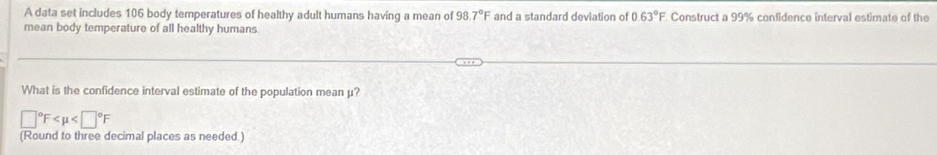 A data set includes 106 body temperatures of healthy adult humans having a mean of 98.7°F and a standard deviation of 0.63°F Construct a 99% confidence interval estimate of the 
mean body temperature of all healthy humans. 
What is the confidence interval estimate of the population mean μ?
□°F
(Round to three decimal places as needed.)