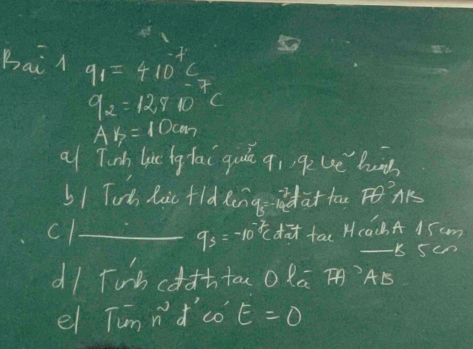 Bai l q_1=410^(-7)c
9_2=12,910 C
AB=10cm
al Tinh lic fg lai quā qi qeue hn 
51 Tods lic fld longsdat tao AK 
cl_ da tac H(ach A 15 cm
qs=-=-10^(-2)c 
- b 5cn
dl Tunh cddttoo la T` AB5
el Tunnd'co E=0