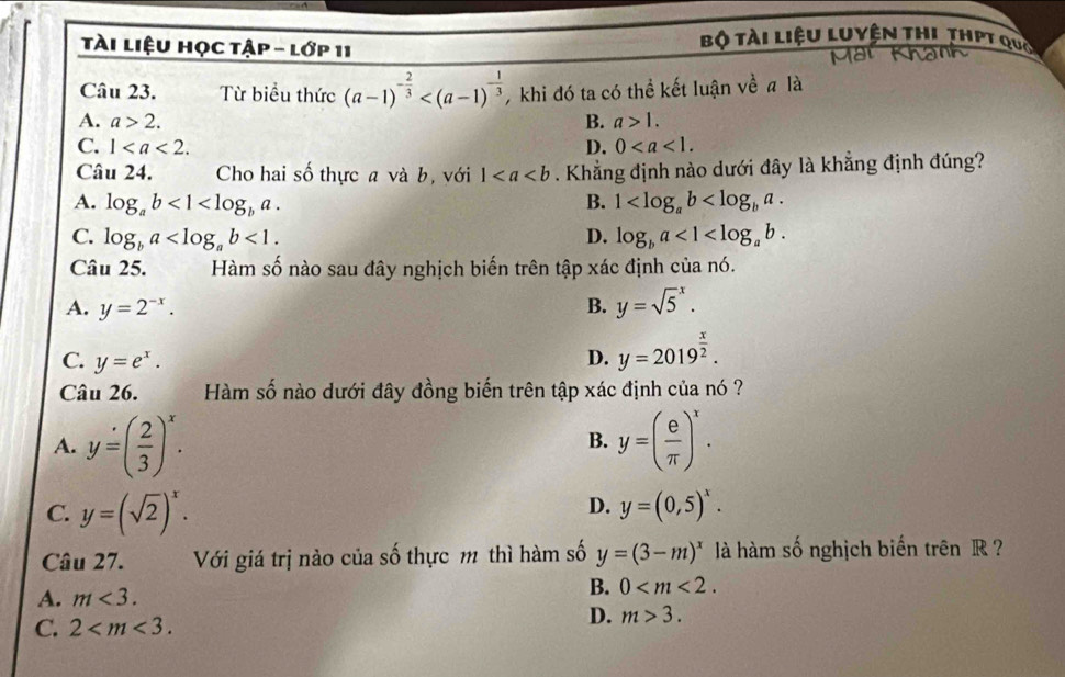 tài liệu học tập - lớp 11
Bộ tài liệu Luyện thi thPt qua
Câu 23. Từ biểu thức (a-1)^- 2/3  , khi đó ta có thể kết luận về # là
A. a>2. B. a>1.
C. 1. D. 0. 
Câu 24. Cho hai số thực a và b, với 1. Khẳng định nào dưới đây là khẳng định đúng?
A. log _ab<1<log _ba. B. 1 .
C. log _ba <1</tex>. D. log _ba<1<log _ab. 
Câu 25. Hàm số nào sau đây nghịch biến trên tập xác định của nó.
A. y=2^(-x). B. y=sqrt 5^(x.
C. y=e^x).
D. y=2019^(frac x)2. 
Câu 26. Hàm số nào dưới đây đồng biến trên tập xác định của nó ?
A. y=( 2/3 )^x. y=( e/π  )^x. 
B.
D.
C. y=(sqrt(2))^x. y=(0,5)^x. 
Câu 27. Với giá trị nào của số thực m thì hàm số y=(3-m)^x là hàm số nghịch biến trên R ?
A. m<3</tex>.
B. 0 .
C. 2 .
D. m>3.