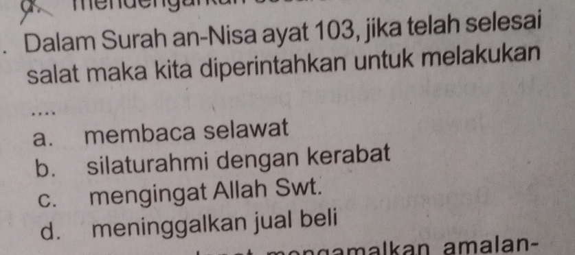 Dalam Surah an-Nisa ayat 103, jika telah selesai
salat maka kita diperintahkan untuk melakukan
.
a. membaca selawat
b. silaturahmi dengan kerabat
c. mengingat Allah Swt.
d. meninggalkan jual beli