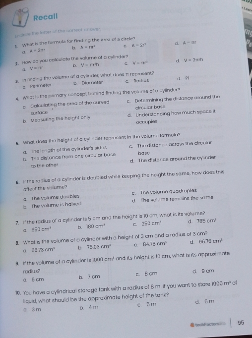 Lean
Recall
Incircle the letter of the correct answer.
1. What is the formula for finding the area of a circle?
A=2π r b. A=π r^2 C. A=2r^2 d. A=rir
2. How do you calculate the volume of a cylinder?
b. V=π r^2h C. V=π r^2 d. V=2π rh
Q V=π r
3. In finding the volume of a cylinder, what does π represent?
a Perimeter b. Diameter c. Radius d. Pi
4. What is the primary concept behind finding the volume of a cylinder?
a. Calculating the area of the curved c. Determining the distance around the
circular base
surface
b. Measuring the height only d. Understanding how much space it
occupies
s. What does the height of a cylinder represent in the volume formula?
a. The length of the cylinder's sides c. The distance across the circular
b. The distance from one circular base base
to the other d. The distance around the cylinder
6. If the radius of a cylinder is doubled while keeping the height the same, how does this
affect the volume?
a. The volume doubles c. The volume quadruples
b The volume is halved d. The volume remains the same
7. If the radius of a cylinder is 5 cm and the height is 10 cm, what is its volume?
a. 650cm^3 b. 180cm^3 C. 250cm^3 d. 785cm^3
8. What is the volume of a cylinder with a height of 3 cm and a radius of 3 cm?
a. 66.73cm^3 b. 75.03cm^3 C. 84.78cm^3 d. 96.76cm^3
9. If the volume of a cylinder is 1000cm^3 and its height is 10 cm, what is its approximate
radius? c. 8 cm
a. 6 cm b. 7 cm d. 9 cm
10. You have a cylindrical storage tank with a radius of 8 m. if you want to store 1000m^3 of
liquid, what should be the approximate height of the tank?
a. 3 m b. 4 m c. 5 m d. 6 m
techFactors 95