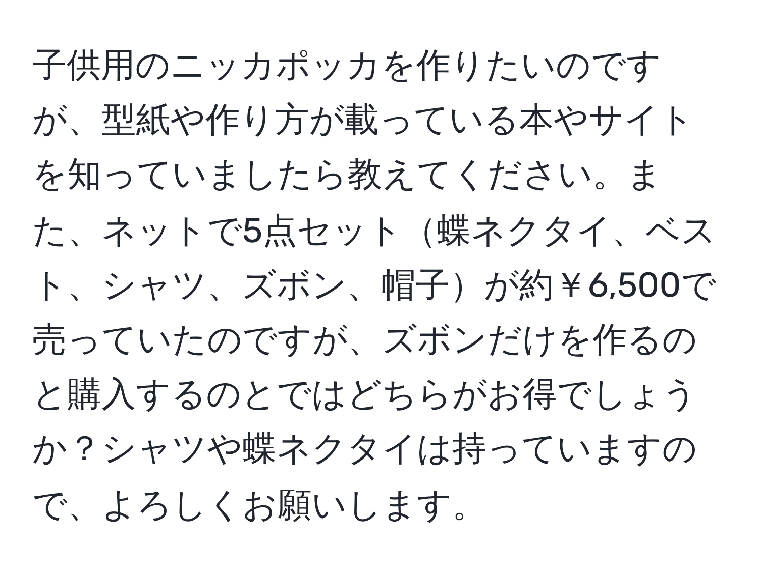 子供用のニッカポッカを作りたいのですが、型紙や作り方が載っている本やサイトを知っていましたら教えてください。また、ネットで5点セット蝶ネクタイ、ベスト、シャツ、ズボン、帽子が約￥6,500で売っていたのですが、ズボンだけを作るのと購入するのとではどちらがお得でしょうか？シャツや蝶ネクタイは持っていますので、よろしくお願いします。