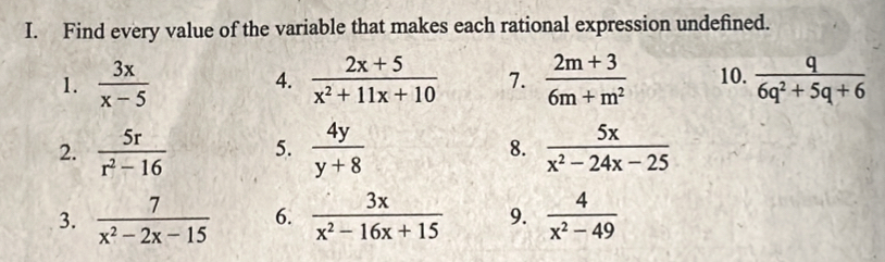 Find every value of the variable that makes each rational expression undefined. 
1.  3x/x-5   (2x+5)/x^2+11x+10  7.  (2m+3)/6m+m^2  10.  q/6q^2+5q+6 
4. 
2.  5r/r^2-16  5.  4y/y+8  8.  5x/x^2-24x-25 
3.  7/x^2-2x-15  6.  3x/x^2-16x+15  9.  4/x^2-49 