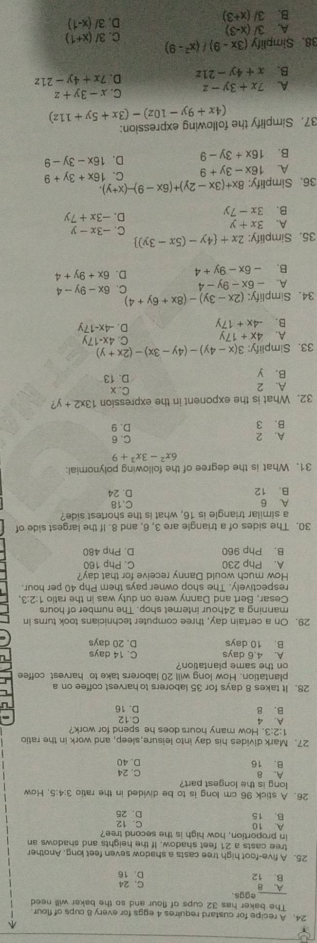 A recipe for custard requires 4 eggs for every 8 cups of flour
_
The baker has 32 cups of flour and so the baker will need
eggs.
A. 8
B. 12 C. 24
D. 16
25. A five-foot high tree casts a shadow seven feet long. Another
tree casts a 21 feet shadow. If the heights and shadows an
in proportion, how high is the second tree
A. 10 C. 12
B. 15 D. 25
26. A stick 96 cm long is to be divided in the ratio 3:4:5. How
long is the longest part?
A. 8 C. 24
B. 16 D. 40
27. Mark divides his day into leisure,sleep, and work in the ratio
1:2:3. How many hours does he spend for work?
A. 4 C.12
B. 8 D. 16
28. It takes 8 days for 35 laborers to harvest coffee on a
plantation. How long will 20 laborers take to harvest coffee
on the same plantation?
A. 4.6 days C. 14 days
B. 10 days D. 20 days
29. On a certain day, three computer technicians took turns in
manning a 24hour internet shop. The number of hours
Cesar, Bert and Danny were on duty was in the ratio 1:2:3,
respectively. The shop owner pays them Php 40 per hour.
How much would Danny receive for that day?
A. Php 230 C. Php 160
B. Php 960 D. Php 480
30. The sides of a triangle are 3, 6, and 8. If the largest side of
a similar triangle is 16, what is the shortest side?
A. 6 C.18
B. 12 D. 24
31. What is the degree of the following polynomial:
6x^2-3x^3+9
A. 2 C. 6
B. 3 D. 9
32. What is the exponent in the expression 13* 2+y?
A. 2 C. x
B. y
D. 13
33. Simplify: 3(x-4y)-(4y-3x)-(2x+y)
A. 4x+17y
C. 4x-17y
B. -4x+17y
D. -4x-17y
34. Simplify: (2x-3y)-(8x+6y+4)
C.
A. -6x-9y-4 6x-9y-4
B. -6x-9y+4
D. 6x+9y+4
35. Simplify: 2x+ 4y-(5x-3y)
A. 3x+y C. -3x-y
B. 3x-7y
D. -3x+7y
36. Simplify: 8x+(3x-2y)+(6x-9)-(x+y).
A. 16x-3y+9
C. 16x+3y+9
B. 16x+3y-9
D. 16x-3y-9
37. Simplify the following expression:
(4x+9y-10z)-(3x+5y+11z)
A. 7x+3y-z
C. x-3y+z
B. x+4y-21z
D. 7x+4y-21z
38. Simplify (3x-9)/(x^2-9)
C. 3/(x+1)
A. 3/(x-3)
D. 3/(x-1)
B. 3/(x+3)