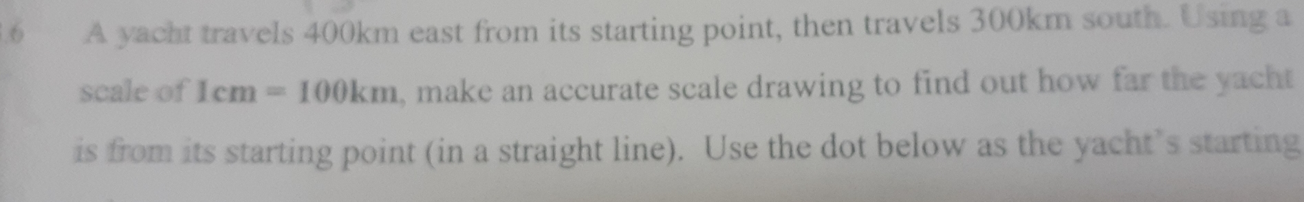 A yacht travels 400km east from its starting point, then travels 300km south. Using a 
scale of 1cm=100km , make an accurate scale drawing to find out how far the yacht 
is from its starting point (in a straight line). Use the dot below as the yacht’s starting