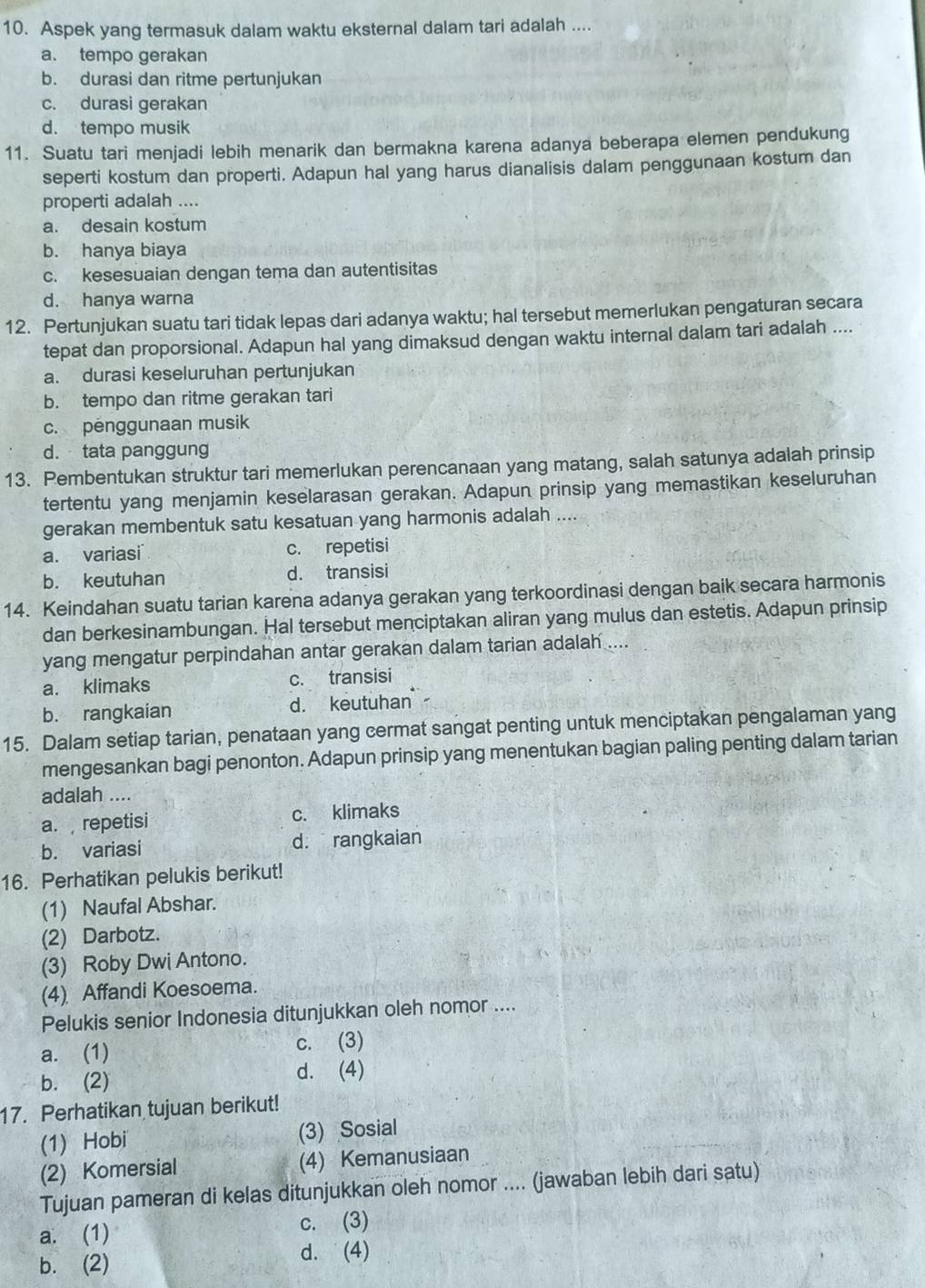 Aspek yang termasuk dalam waktu eksternal dalam tari adalah ....
a. tempo gerakan
b. durasi dan ritme pertunjukan
c. durasi gerakan
d. tempo musik
11. Suatu tari menjadi lebih menarik dan bermakna karena adanya beberapa elemen pendukung
seperti kostum dan properti. Adapun hal yang harus dianalisis dalam penggunaan kostum dan
properti adalah ....
a. desain kostum
b. hanya biaya
c. kesesuaian dengan tema dan autentisitas
d. hanya warna
12. Pertunjukan suatu tari tidak lepas dari adanya waktu; hal tersebut memerlukan pengaturan secara
tepat dan proporsional. Adapun hal yang dimaksud dengan waktu internal dalam tari adalah ....
a. durasi keseluruhan pertunjukan
b. tempo dan ritme gerakan tari
c. penggunaan musik
d. tata panggung
13. Pembentukan struktur tari memerlukan perencanaan yang matang, salah satunya adalah prinsip
tertentu yang menjamin keselarasan gerakan. Adapun prinsip yang memastikan keseluruhan
gerakan membentuk satu kesatuan yang harmonis adalah ....
a. variasi c. repetisi
b. keutuhan d. transisi
14. Keindahan suatu tarian karena adanya gerakan yang terkoordinasi dengan baik secara harmonis
dan berkesinambungan. Hal tersebut menciptakan aliran yang mulus dan estetis. Adapun prinsip
yang mengatur perpindahan antar gerakan dalam tarian adalah ....
a. klimaks c. transisi
b. rangkaian d. keutuhan
15. Dalam setiap tarian, penataan yang cermat sangat penting untuk menciptakan pengalaman yang
mengesankan bagi penonton. Adapun prinsip yang menentukan bagian paling penting dalam tarian
adalah ....
a. repetisi c. klimaks
b. variasi d. rangkaian
16. Perhatikan pelukis berikut!
(1) Naufal Abshar.
(2) Darbotz.
(3) Roby Dwi Antono.
(4) Affandi Koesoema.
Pelukis senior Indonesia ditunjukkan oleh nomor ....
a. (1)
c. (3)
b. (2) d. (4)
17. Perhatikan tujuan berikut!
(1) Hobi (3) Sosial
(2) Komersial (4) Kemanusiaan
Tujuan pameran di kelas ditunjukkan oleh nomor .... (jawaban lebih dari satu)
a. (1) c. (3)
b. (2) d. (4)