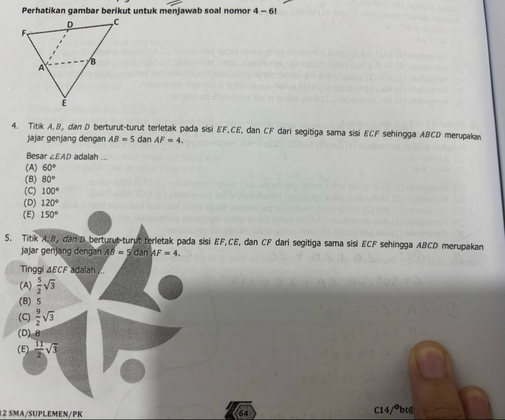 Perhatikan gambar berikut untuk menjawab soal nomor 4-6!
4. Titik A, B, dan D berturut-turut terletak pada sisi EF, CE, dan CF dari segitiga sama sisi ECF sehingga ABCD merupakan
jajar genjang dengan AB=5 dan AF=4. 
Besar ∠ EAD adalah ...
(A) 60°
(B) 80°
(C) 100°
(D) 120°
(E) 150°
5. Titik A, B, dan D berturut-turut terletak pada sisi EF, CE, dan CF dari segitiga sama sisi ECF sehingga ABCD merupakan
jajar genjang dengan AB=5 dan AF=4. 
Tinggi △ ECF adalah ...
(A)  5/2 sqrt(3)
(B) 5
(C)  9/2 sqrt(3)
(D) 8
(E)  11/2 sqrt(3)
12 SMA/SUPLEMEN/PK 64 C14/ºbt@