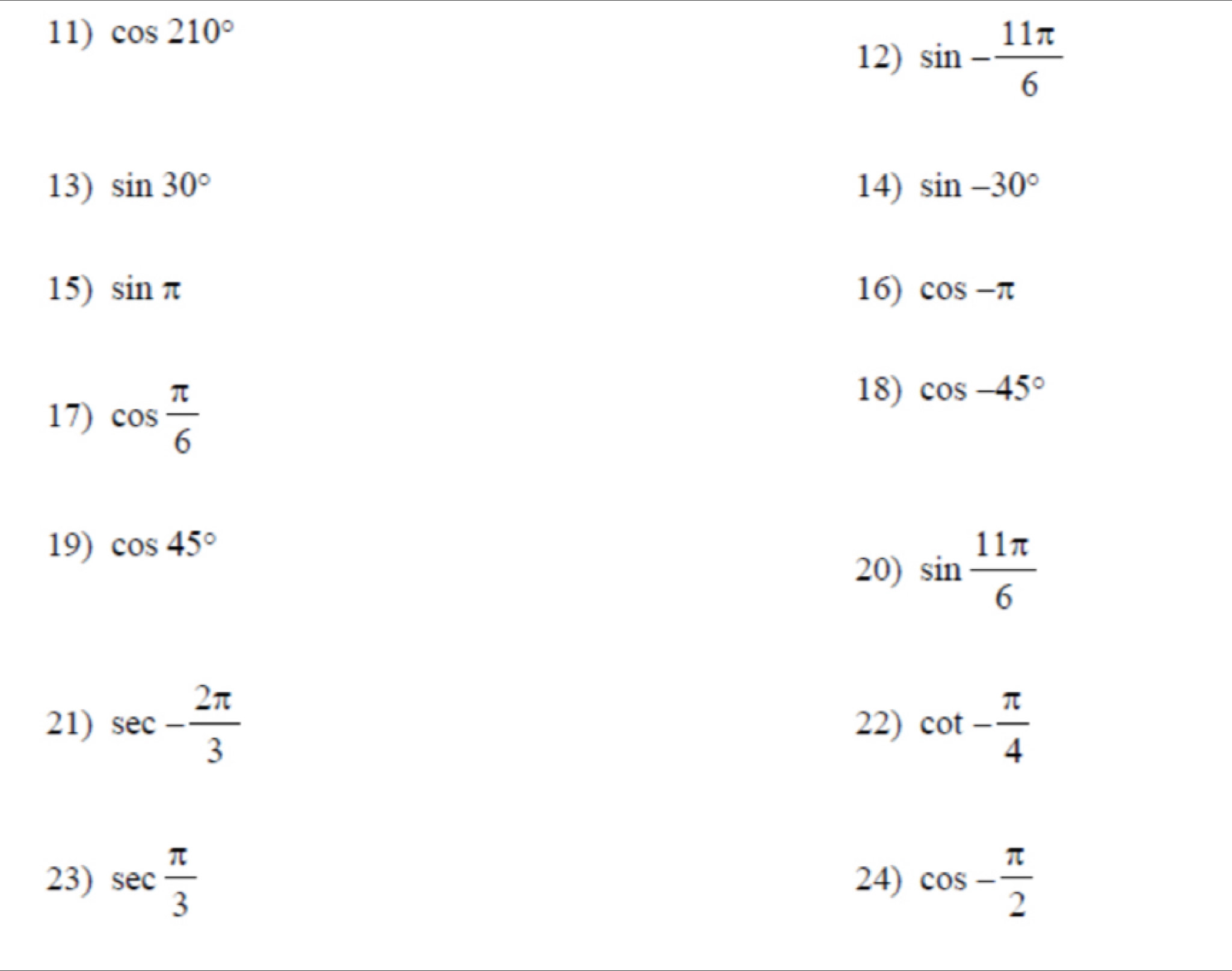 cos 210°
12) sin - 11π /6 
13) sin 30° 14) sin -30°
15) sin π 16) cos -π
17) cos  π /6 
18) cos -45°
19) cos 45°
20) sin  11π /6 
21) sec - 2π /3  22) cot - π /4 
23) sec  π /3  24) cos - π /2 