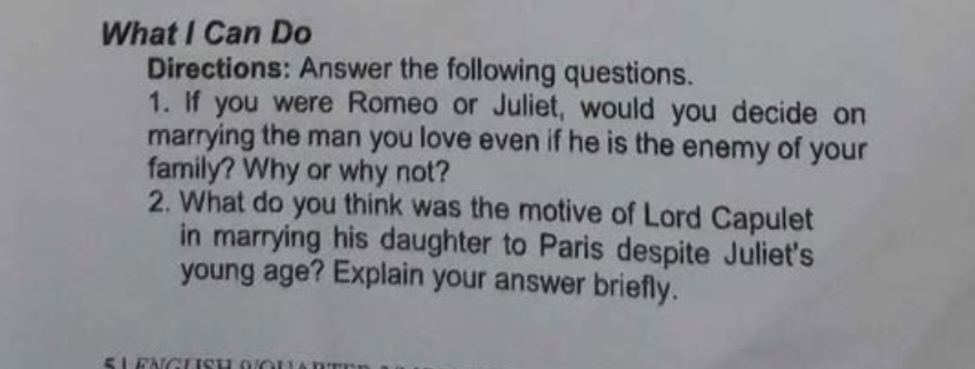 What I Can Do 
Directions: Answer the following questions. 
1. If you were Romeo or Juliet, would you decide on 
marrying the man you love even if he is the enemy of your 
family? Why or why not? 
2. What do you think was the motive of Lord Capulet 
in marrying his daughter to Paris despite Juliet's 
young age? Explain your answer briefly.