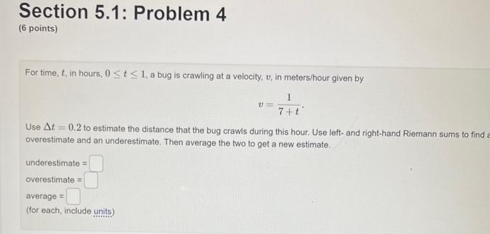 Section 5.1: Problem 4
(6 points)
For time, t, in hours, 0≤ t≤ 1 , a bug is crawling at a velocity, v, in meters/hour given by
v= 1/7+t . 
Use △ t=0.2 to estimate the distance that the bug crawls during this hour. Use left- and right-hand Riemann sums to find a
overestimate and an underestimate. Then average the two to get a new estimate.
underestimate =□
overestimate =□
average =□
(for each, include units)