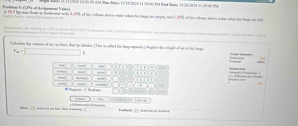 Begin Date: 11/11/2024 12:01 1:00 AM Due Date: 11/19/2024 11:59:00 PM End Date: 11/20/2024 11:59:00 PM 
Problem 5: (13% of Assignment Value) 
Kashrf, Zamab - zkashifenwnet uh edu A 79.7 kg man floats in freshwater with 3.18% of his volume above water when his lungs are empty, and 5.26% of his volume above water when his lungs are full. 
@ theexpertta.com-trackng id 5T $8 -25-48-4B-90A0-52687. In accordance with Expert TA's Terms of Service. copying this information to any solotices sharmng wehote is stactly forhudden. Dong to 
may romlt in tomunation of your Expert TA Account 
Calculate the volume of air, in liters, that he inhales. (This is called his lung capacity.) Neglect the weight of air in his lungs. Grade Summary
V_alr=□ L 
Deductions 0%
Potential 100%
Submissions 
sin() cos() tan() π C ) 7 8 9 Attempt(s) Remaining: 4 
cotan() asin() acos() E 4 5 6 , 0% Deduction per Attempt 
atan() acotan() sinh() 1 2 3 → detailed view
0%
cosh() tanh() cotanh() + . 0 . 
Degrees Radians ) √( BACOPACE C 
Submit Hint Femiltack I give up! 
4 Submission(s) Remaining 
Hints: _ 2% _ deduction per hint. Hints remaining: _3 Feedback: 2% deduction per feedback