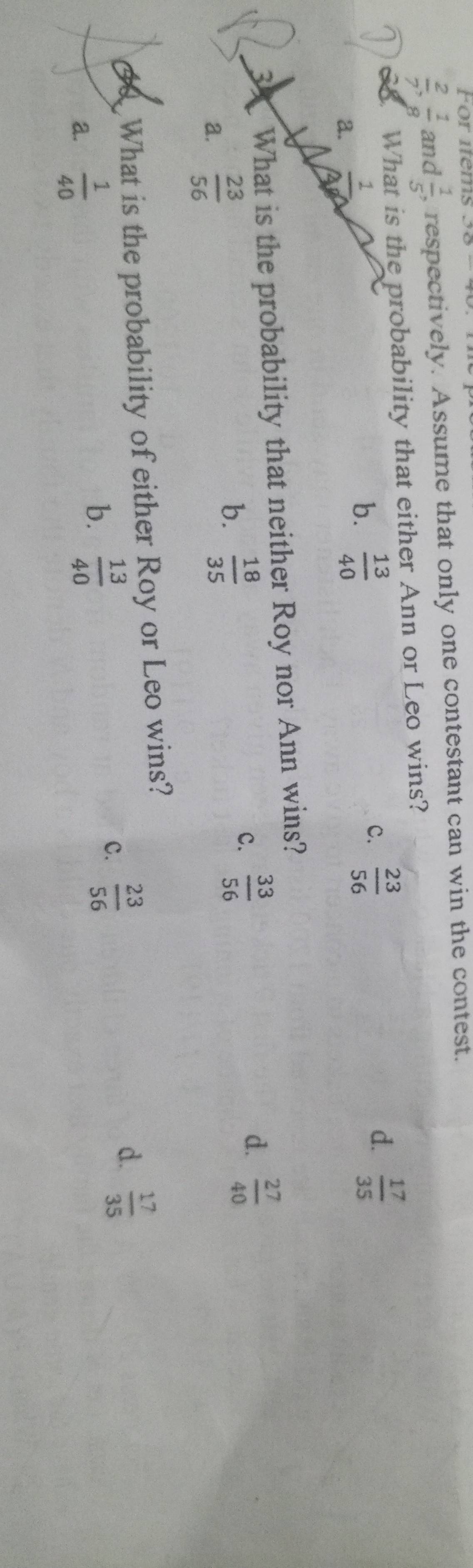 For items
 2/7 ,  1/8  and  1/5  , respectively. Assume that only one contestant can win the contest.
68. What is the probability that either Ann or Leo wins?
d.
a.  1/0 
b.  13/40 
C.  23/56   17/35 
3 What is the probability that neither Roy nor Ann wins?
b.
a.  23/56   18/35  c.  33/56 
d.  27/40 
What is the probability of either Roy or Leo wins?
d.
b.
a.  1/40   13/40 
c.  23/56   17/35 