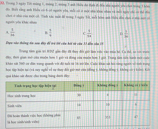 Trong 3 ngày Tết mùng 1, mùng 2, mùng 3 anh Hiếu dự định đi đến nhà người yêu chơi trong 3 hôm
đó. Biết rằng anh Hiểu có 6 cô người yêu, mỗi cô ở một nhà khác nhau và mỗi ngày chỉ có thể đến
chơi ở nhà của một cô. Tính xác suất để trong 3 ngày Tết, mỗi hôm anh Hiếu đến chơi ở nhà một cô
người yêu khác nhau
A.  5/36   5/9  C.  5/54  D.  1/36 
B.
Dựa vào thông tin sau đây để trả lời câu hỏi từ câu 33 đến câu 35
Trung tâm giải trí HDZ gần đây đã thay đổi giờ làm việc vào mùa hè. Cụ thế, so với trước
đây, thời gian mở cửa muộn hơn 1 giờ và đóng cửa muộn hơn 3 giờ. Trung tâm tiến hành một cuộc
khảo sát 560 cư dân xung quanh với độ tuổi từ 16 trở lên. Cuộc khảo sát hỏi từng người về tình trạng
học tập hiện tại (và suy nghĩ về sự thay đồi giờ mở cửa (đồng ý, không đồng ý, không có ý kiến). Kết
quả khảo sát được cho trong bảng dưới đây: