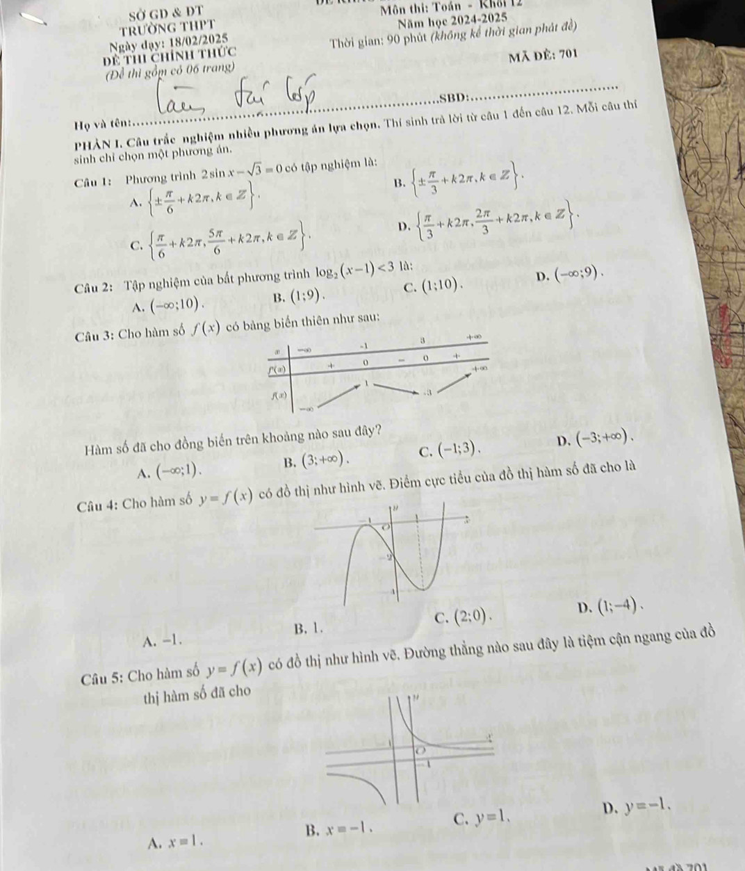 SỞ GD & DT * Môn thi: Toán - Khôi 12
trườnG THPT
Năm học 2024-2025
Để thi chính thức  Thời gian: 90 phút (không kể thời gian phát đề)
Ngày đạy: 18/02/2025
Mã đè: 701
(Để thì gồm có 06 trang)
_SBD:
_
PHẢN I. Câu trắc nghiệm nhiều phương án lựa chọn. Thí sinh trả lời từ câu 1 đến câu 12. Mỗi câu thí
Họ và tên:
sinh chỉ chọn một phương án.
Câu 1: Phương trình 2sin x-sqrt(3)=0c có tập nghiệm là:
A.  ±  π /6 +k2π ,k∈ Z .
B.  ±  π /3 +k2π ,k∈ Z .
C.   π /6 +k2π , 5π /6 +k2π ,k∈ Z .
D.   π /3 +k2π , 2π /3 +k2π ,k∈ Z .
Câu 2: Tập nghiệm của bất phương trình log _2(x-1)<3</tex> là:
A. (-∈fty ;10). B. (1;9). C. (1:10). D. (-∈fty ;9).
Câu 3: Cho hàm số f(x) ảng biển thiên như sau:
Hàm số đã cho đồng biến trên khoảng nào sau đây?
A. (-∈fty ;1).
B. (3;+∈fty ). C. (-1;3). D. (-3;+∈fty ).
Câu 4: Cho hàm số y=f(x) có đồ thị như hình vẽ. Điểm cực tiểu của đồ thị hàm số đã cho là
B. 1.
C. (2;0).
D. (1;-4).
A. -1.
Câu 5: Cho hàm số y=f(x) có đồ thị như hình vẽ. Đường thẳng nào sau đây là tiệm cận ngang của đồ
thị hàm số đã cho
C. y=1.
D. y=-1.
A. x=1.
B. x=-1.