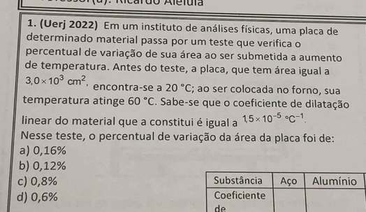 Alefuía
1. (Uerj 2022) Em um instituto de análises físicas, uma placa de
determinado material passa por um teste que verifica o
percentual de variação de sua área ao ser submetida a aumento
de temperatura. Antes do teste, a placa, que tem área igual a
3,0* 10^3cm^2 ， encontra-se a 20°C; ao ser colocada no forno, sua
temperatura atinge 60°C. Sabe-se que o coeficiente de dilatação
linear do material que a constitui é igual a 1,5* 10^((-5)°C^-1). 
Nesse teste, o percentual de variação da área da placa foi de:
a) 0,16%
b) 0,12%
c) 0,8%
d) 0,6%