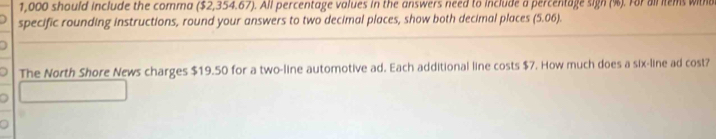 1,000 should include the comma ($2,354.67). All percentage values in the answers need to include a percentage sign (%). For all items witho 
specific rounding instructions, round your answers to two decimal places, show both decimal places (5.06). 
The North Shore News charges $19.50 for a two-line automotive ad. Each additional line costs $7. How much does a six-line ad cost?