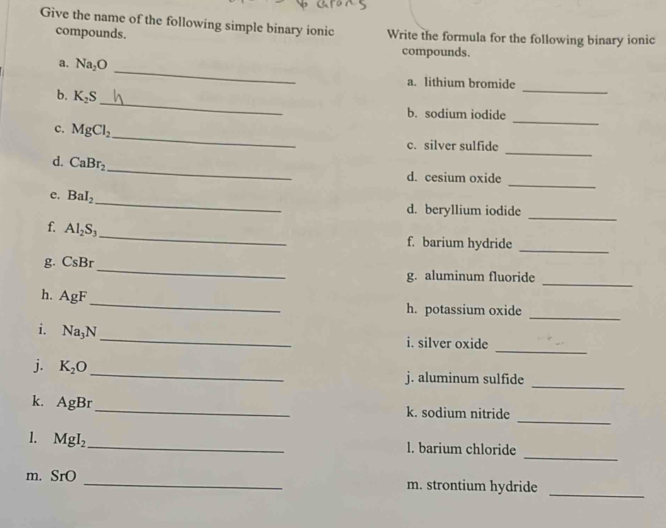 Give the name of the following simple binary ionic Write the formula for the following binary ionic 
compounds. 
compounds. 
_ 
a. Na_2O
_ 
a. lithium bromide 
_ 
b. K_2S
b. sodium iodide 
_ 
c. MgCl_2
_ 
c. silver sulfide 
_ 
d. CaBr_2
_ 
_ 
d. cesium oxide 
_ 
e. BaI_2
d. beryllium iodide 
_ 
f. Al_2S_3
_ 
f. barium hydride 
_ 
_ 
g. CsBr
_ 
g. aluminum fluoride 
_ 
h. AgF
_ 
h. potassium oxide 
_ 
i. Na_3N
_ 
i. silver oxide 
_ 
j. K_2O _ j. aluminum sulfide 
_ 
k. AgB r _k. sodium nitride 
_ 
1. MgI_2 _l. barium chloride 
m. SrO _m. strontium hydride_