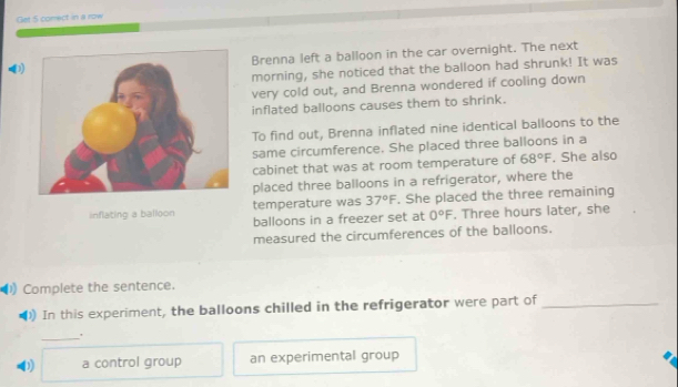 Get 5 comect in a row 
Brenna left a balloon in the car overnight. The next 
morning, she noticed that the balloon had shrunk! It was 
very cold out, and Brenna wondered if cooling down 
inflated balloons causes them to shrink. 
To find out, Brenna inflated nine identical balloons to the 
same circumference. She placed three balloons in a 
cabinet that was at room temperature of 68°F. She also 
placed three balloons in a refrigerator, where the 
inflating a balloon temperature was 37°F. She placed the three remaining 
balloons in a freezer set at 0°F. Three hours later, she 
measured the circumferences of the balloons. 
)Complete the sentence. 
) In this experiment, the balloons chilled in the refrigerator were part of_ 
_ 
0 a control group an experimental group