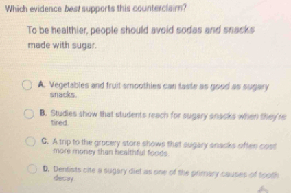 Which evidence best supports this counterclaim?
To be healthier, people should avoid sodas and snacks
made with sugar.
A. Vegetables and fruit smoothies can taste as good as sugary
snacks.
B. Studies show that students reach for sugary snacks when they're
tired.
C. A trip to the grocery store shows that sugary snacks often cost
more money than healthful foods
D. Dentists cite a sugary diet as one of the primary causes of tooth
decay