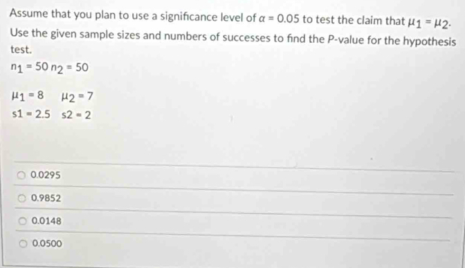 Assume that you plan to use a signifcance level of alpha =0.05 to test the claim that mu _1=mu _2. 
Use the given sample sizes and numbers of successes to find the P -value for the hypothesis
test.
n_1=50n_2=50
mu _1=8mu _2=7
s1=2.5 s2=2
0.0295
0.9852
0.0148
0.0500