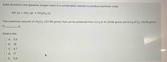 Solid aluminum and gaseous oxygen react in a combination reaction to produce aluminum oxide:
4Al(s)+3O_2(g)to 2Al_2O_3(s)
The maximum amount of Al_2O_3(101.96g/mol ) that can be produced from 5.0 g of Al (26.98 g/mol) and 5.0 g of O_2 (32.00 g/mol)
is_ g.
Select one:
A. 2.5
B. 19
C. 4.7
D. 11
E. 9.4