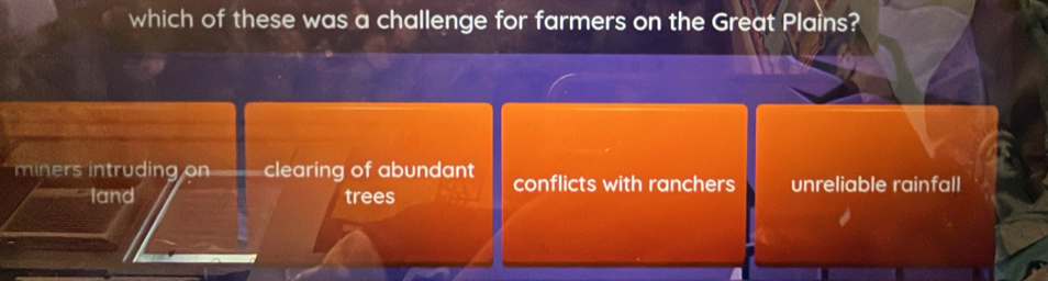 which of these was a challenge for farmers on the Great Plains?
miners intruding on clearing of abundant conflicts with ranchers unreliable rainfall
land trees