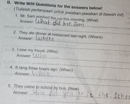 Write W/H Questions for the answers below! 
(Tulislah pertanyaan untuk jawaban-jawaban di bawah ini!) 
_ 
1. Mr. Sam washed the car this morning. (What) 
Answer: 
_ 
_ 
2. They ate dinner at restaurant last night. (Where) 
Answer: 
_ 
3. I saw my friend. (Who) 
Answer:_ 
_ 
4. It rang three hours ago. (When) 
Answer:_ 
_ 
5. They came to school by bus. (How) 
Answer: 
_ 
_