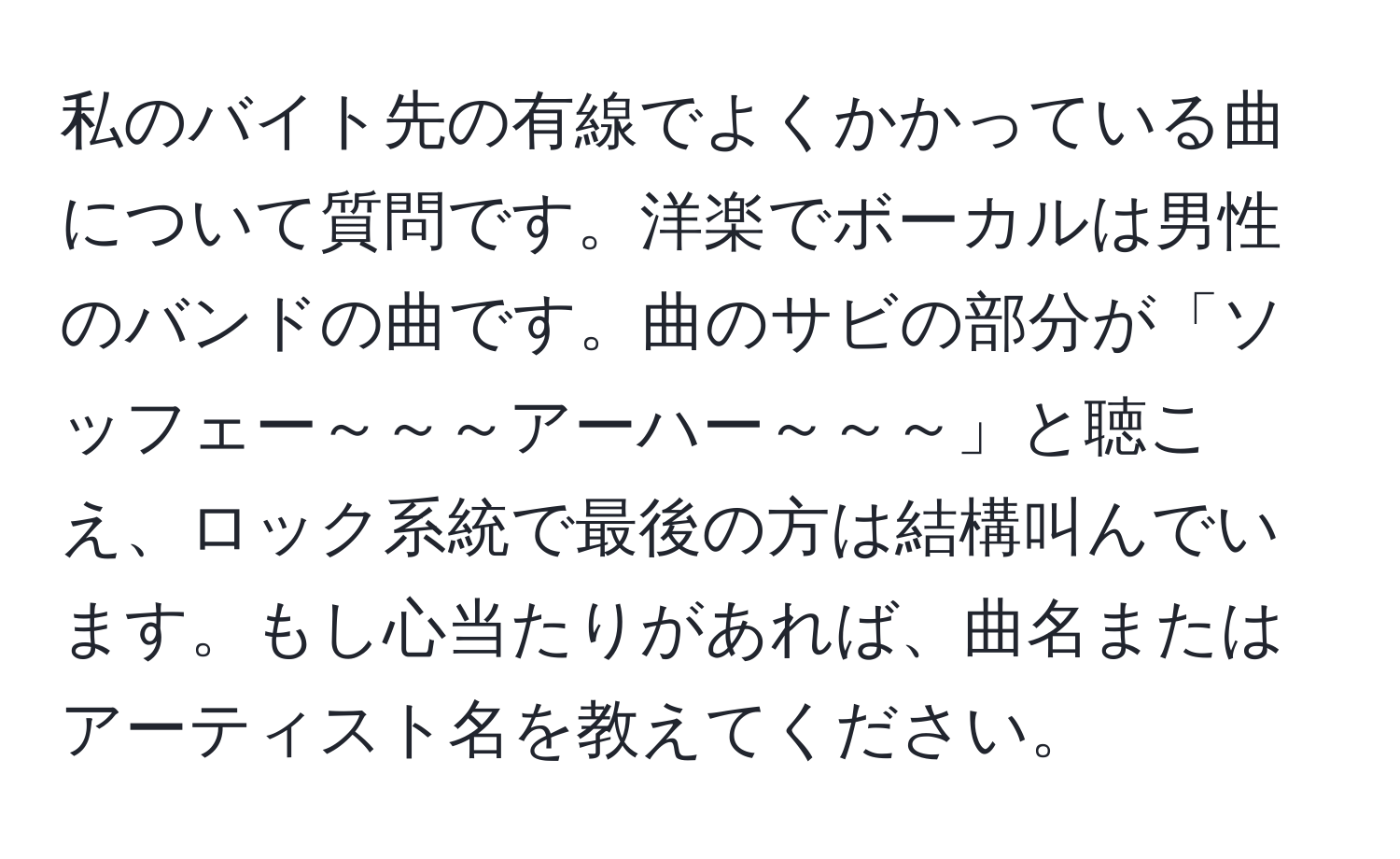 私のバイト先の有線でよくかかっている曲について質問です。洋楽でボーカルは男性のバンドの曲です。曲のサビの部分が「ソッフェー～～～アーハー～～～」と聴こえ、ロック系統で最後の方は結構叫んでいます。もし心当たりがあれば、曲名またはアーティスト名を教えてください。