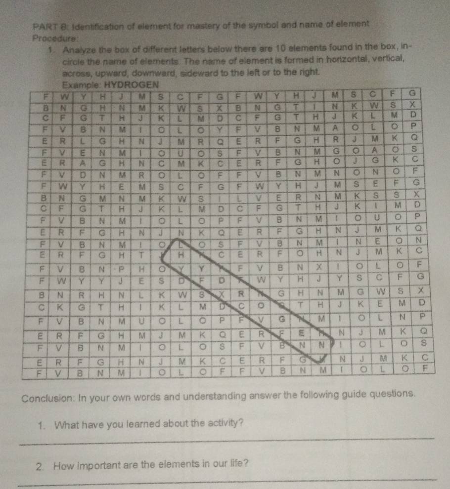 Identification of element for mastery of the symbol and name of element 
Procedure: 
1. Analyze the box of different letters below there are 10 elements found in the box, in- 
circle the name of elements. The name of element is formed in horizontal, vertical, 
across, upward, downward, sideward to the left or to the right. 
Conclusion: In your own words and understanding answer the following guide questions. 
1. What have you learned about the activity? 
_ 
2. How important are the elements in our life? 
_