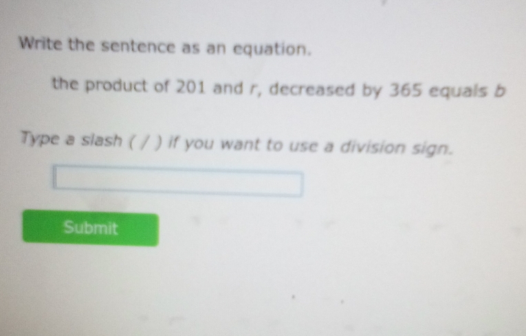 Write the sentence as an equation. 
the product of 201 and r, decreased by 365 equals b 
Type a slash ( / ) if you want to use a division sign. 
Submit