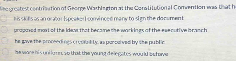 The greatest contribution of George Washington at the Constitutional Convention was that h
his skills as an orator (speaker) convinced many to sign the document
proposed most of the ideas that became the workings of the executive branch
he gave the proceedings credibility, as perceived by the public
he wore his uniform, so that the young delegates would behave