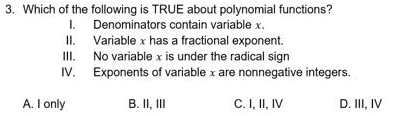 Which of the following is TRUE about polynomial functions?
I. Denominators contain variable x.
II. Variable x has a fractional exponent.
III. No variablex is under the radical sign
IV. Exponents of variable x are nonnegative integers.
A. I only B. II, III C. I, II, IV D. III, I