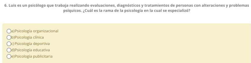 Luis es un psicólogo que trabaja realizando evaluaciones, diagnósticos y tratamientos de personas con alteraciones y problemas
psíquicos. ¿Cuál es la rama de la psicología en la cual se especializó?
a)Psicología organizacional
b)Psicología clínica
c) Psicología deportiva
d)Psicología educativa
e)Psicología publicitaria