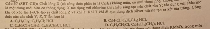 (SBT-CD): Chất lỏng X (có công thức phân tử là C_6H_6) không màu, có mùi thơm nhệ, không
là một dung môi hữu cơ thông dụng. X tác dụng với chlorine khi chiều sáng tạo nên chát rán Y; tác dụng với chlorine
khi có xúc tác FeCl_3 tạo ra chất lỏng Z và khí T. Khí T khi đi qua dung dịch silver nitrate tạo ra kết tùa trắng. Công
thức của các chất Y, Z, T lần lượt là
A. C_6H_6Cl_6; C_6H_5Cl; HCl.
B. C_6H_5Cl; C_6H_6Cl_6; HCl.
C. C_6H_5Cl_5(CH_3); C_6H_5CH_2Cl; HCl. D. C_6H_5CH_2Cl; C_6H_5Cl_5(CH_3); HCl. KMnO_4 trong môi
tác dụng với dụng địch